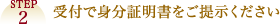 STEP2 受付で身分証明書をご提示ください